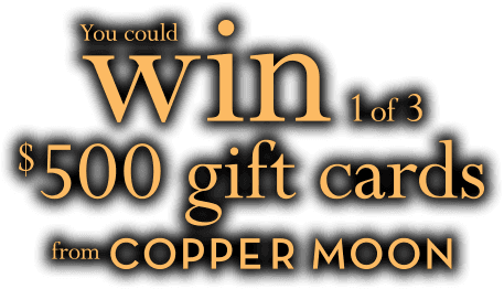 Enter for a chance to WIN 1 of 3 $500 Gift Cards from Copper Moon.